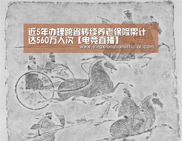 近5年办理跨省转续养老保险累计达560万人次【电竞直播】(图1) LOL英雄联盟投注 - 官方电竞竞猜平台官网